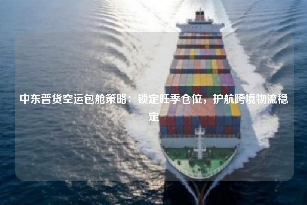 中东普货空运包舱策略:锁定旺季仓位,护航跨境物流稳定