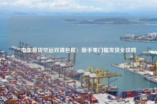 中东普货空运双清包税：新手零门槛发货全攻略