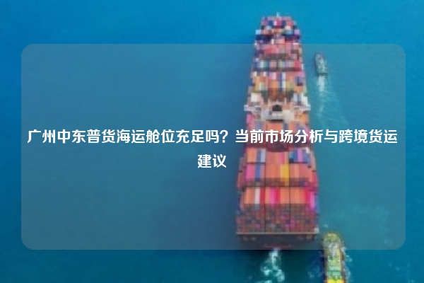 广州中东普货海运舱位充足吗?当前市场分析与跨境货运建议
