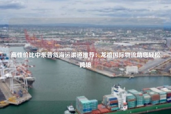 高性价比中东普货海运渠道推荐：龙禧国际物流助您轻松跨境