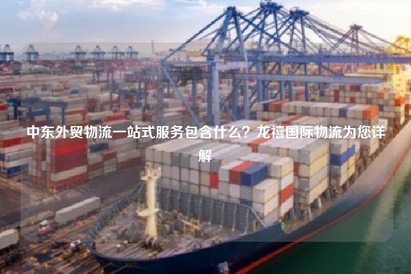 中东外贸物流一站式服务包含什么?龙禧国际物流为您详解
