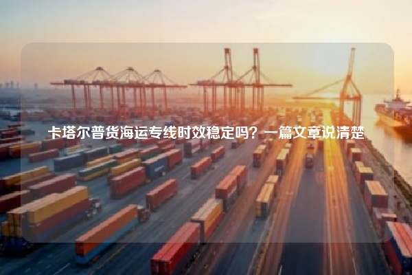 卡塔尔普货海运专线时效稳定吗？一篇文章说清楚