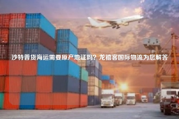 沙特普货海运需要原产地证吗?龙禧客国际物流为您解答