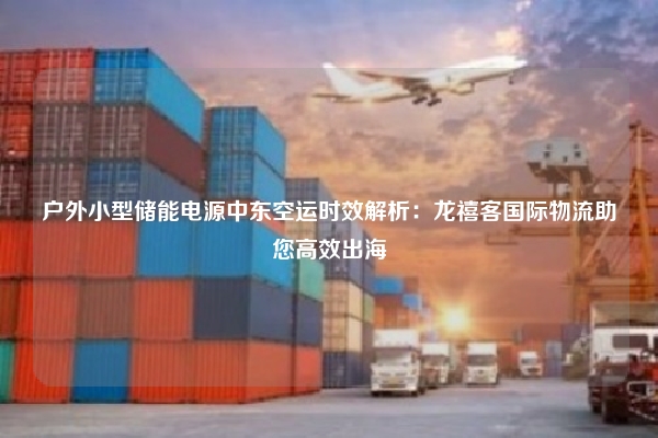 户外小型储能电源中东空运时效解析:龙禧客国际物流助您高效出海