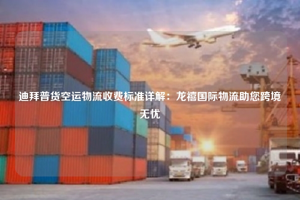 迪拜普货空运物流收费标准详解:龙禧国际物流助您跨境无忧