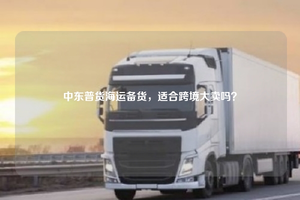 中东普货海运备货,适合跨境大卖吗?