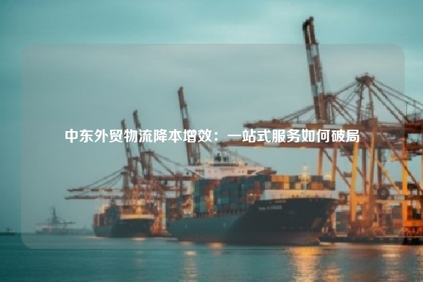 中东外贸物流降本增效:一站式服务如何破局