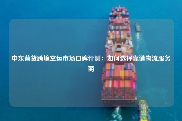 中东普货跨境空运市场口碑评测:如何选择靠谱物流服务商