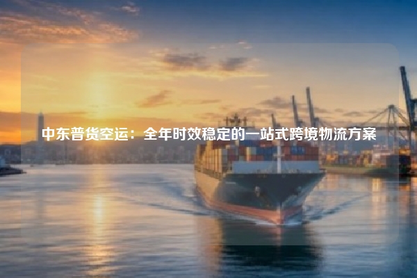 中东普货空运:全年时效稳定的一站式跨境物流方案