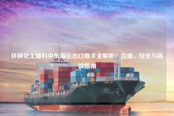 环保化工辅料中东海运出口要求全解析:合规、安全与高效指南
