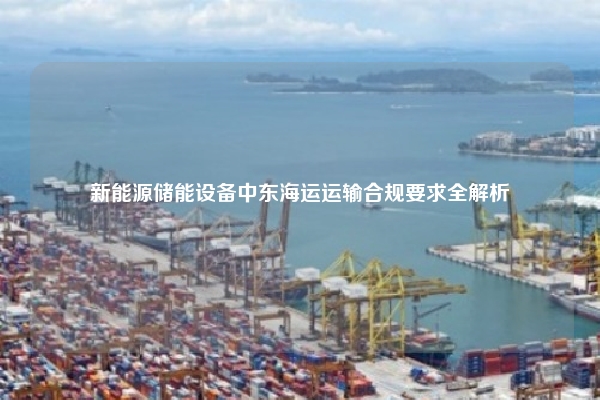 新能源储能设备中东海运运输合规要求全解析