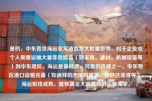 是的,中东普货海运非常适合发大批量货物。对于企业或个人需要运输大量非危险品(如家具、建材、机械设备等)到中东地区,海运是最经济、可靠的选择之一。中东地区港口设施完善(如迪拜的杰贝阿里港、沙特达曼港等),海运航线成熟,能够满足大宗货物的运输需求。