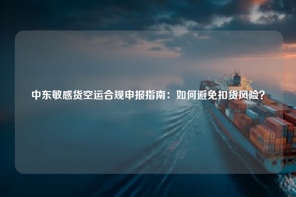 中东敏感货空运合规申报指南:如何避免扣货风险?