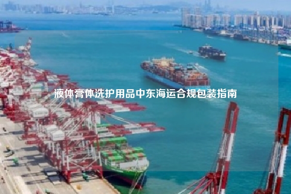 液体膏体洗护用品中东海运合规包装指南