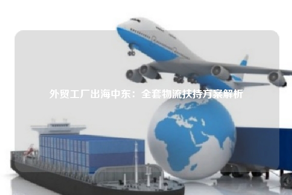 外贸工厂出海中东:全套物流扶持方案解析