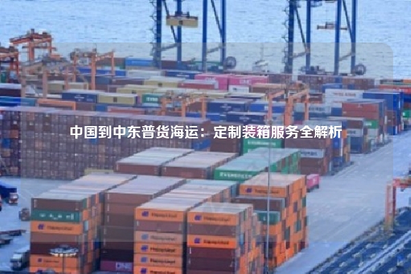 中国到中东普货海运:定制装箱服务全解析