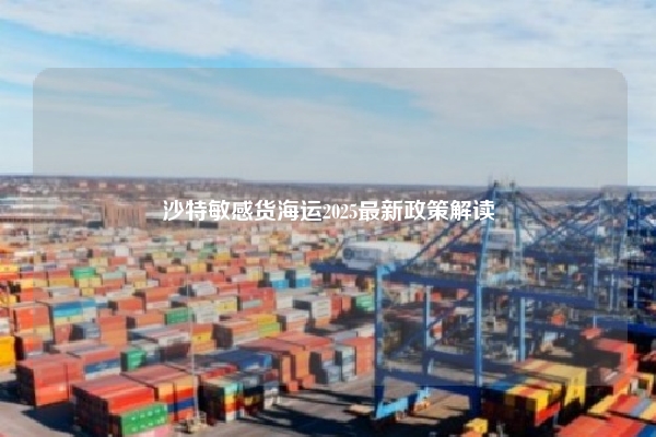 沙特敏感货海运2025最新政策解读