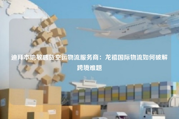 迪拜本地敏感货空运物流服务商：龙禧国际物流如何破解跨境难题