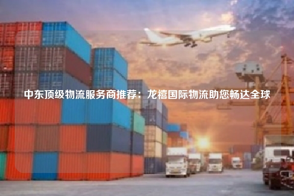 中东顶级物流服务商推荐:龙禧国际物流助您畅达全球